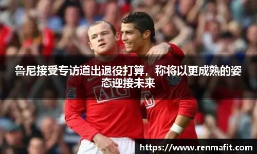 鲁尼接受专访道出退役打算，称将以更成熟的姿态迎接未来